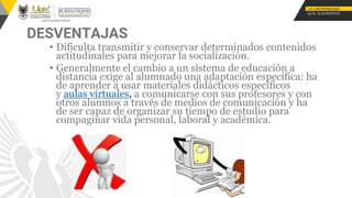 DESVENTAJAS
• Dificulta transmitir y conservar determinados contenidos
actitudinales para mejorar la socialización.
• Generalmente el cambio a un sistema de educación a
distancia exige al alumnado una adaptación específica: ha
de aprender a usar materiales didácticos específicos
y aulas virtuales, a comunicarse con sus profesores y con
otros alumnos a través de medios de comunicación y ha
de ser capaz de organizar su tiempo de estudio para
compaginar vida personal, laboral y académica.
 