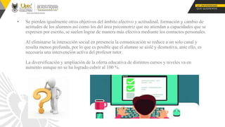 ▪ Se pierden igualmente otros objetivos del ámbito afectivo y actitudinal, formación y cambio de
actitudes de los alumnos así como los del área psicomotriz que no atiendan a capacidades que se
expresen por escrito, se suelen lograr de manera más efectiva mediante los contactos personales.
Al eliminarse la interacción social en presencia la comunicación se reduce a un solo canal y
resulta menos profunda, por lo que es posible que el alumno se aislé y desmotiva, ante ello, es
necesaria una intervención activa del profesor tutor.
La diversificación y ampliación de la oferta educativa de distintos cursos y niveles va en
aumento aunque no se ha logrado cubrir al 100 %.
 