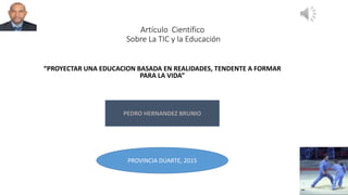 Artículo Científico
Sobre La TIC y la Educación
“PROYECTAR UNA EDUCACION BASADA EN REALIDADES, TENDENTE A FORMAR
PARA LA VIDA”
PEDRO HERNANDEZ BRUNIO
PROVINCIA DUARTE, 2015
 