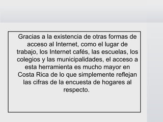 Gracias a la existencia de otras formas de
     acceso al Internet, como el lugar de
trabajo, los Internet cafés, las escuelas, los
colegios y las municipalidades, el acceso a
    esta herramienta es mucho mayor en
 Costa Rica de lo que simplemente reflejan
   las cifras de la encuesta de hogares al
                   respecto.
 