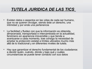 TUTELA JURIDICA DE LAS TICS

•   Existen datos o aspectos en las vidas de cada ser humano,
    que no se quieren divulgar, siendo éste un derecho, una
    intimidad y por ende una pertenencia

•   La facilidad y fluidez con que la información es obtenida,
    almacenada, transportada e intercambiada en la actualidad,
    fenómeno en apariencia irreversible y que tiende a
    acentuarse a cada momento, trae consigo la necesidad de
    ampliar la protección estatal a límites ubicados mucho más
    allá de lo tradicional y en diferentes niveles de tutela.

•   Hay que garantizar el derecho fundamental de los ciudadanos
    a decidir quién, cuándo, dónde y bajo qué y cuáles
    circunstancias se puede tener contacto con sus datos
 