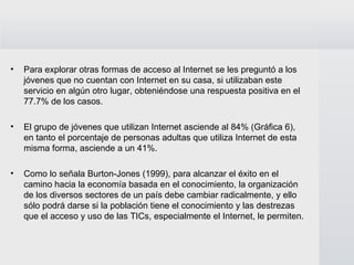 Para explorar otras formas de acceso al Internet se les preguntó a los jóvenes que no cuentan con Internet en su casa, si utilizaban este servicio en algún otro lugar, obteniéndose una respuesta positiva en el 77.7% de los casos. El grupo de jóvenes que utilizan Internet asciende al 84% (Gráfica 6), en tanto el porcentaje de personas adultas que utiliza Internet de esta misma forma, asciende a un 41%.  Como lo señala Burton-Jones (1999), para alcanzar el éxito en el camino hacia la economía basada en el conocimiento, la organización de los diversos sectores de un país debe cambiar radicalmente, y ello sólo podrá darse si la población tiene el conocimiento y las destrezas que el acceso y uso de las TICs, especialmente el Internet, le permiten.  