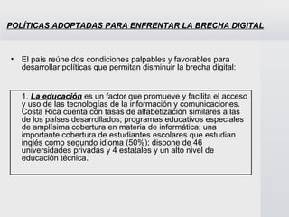 POLÍTICAS ADOPTADAS PARA ENFRENTAR LA BRECHA DIGITAL El país reúne dos condiciones palpables y favorables para desarrollar políticas que permitan disminuir la brecha digital:  1.   La educación  es un factor que promueve y facilita el acceso y uso de las tecnologías de la información y comunicaciones. Costa Rica cuenta con tasas de alfabetización similares a las de los países desarrollados; programas educativos especiales de amplísima cobertura en materia de informática; una importante cobertura de estudiantes escolares que estudian inglés como segundo idioma (50%); dispone de 46 universidades privadas y 4 estatales y un alto nivel de educación técnica.  