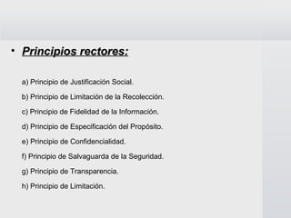 Principios rectores: a) Principio de Justificación Social. b) Principio de Limitación de la Recolección. c) Principio de Fidelidad de la Información. d) Principio de Especificación del Propósito. e) Principio de Confidencialidad. f) Principio de Salvaguarda de la Seguridad. g) Principio de Transparencia.  h) Principio de Limitación. 