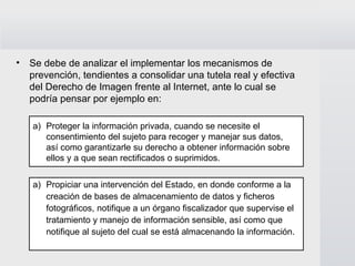 Se debe de analizar el implementar los mecanismos de prevención, tendientes a consolidar una tutela real y efectiva del Derecho de Imagen frente al Internet, ante lo cual se podría pensar por ejemplo en: Propiciar una intervención del Estado, en donde conforme a la  creación de bases de almacenamiento de datos y ficheros  fotográficos, notifique a un órgano fiscalizador que supervise el  tratamiento y manejo de información sensible, así como que  notifique al sujeto del cual se está almacenando la información. Proteger la información privada, cuando se necesite el  consentimiento del sujeto para recoger y manejar sus datos,  así como garantizarle su derecho a obtener información sobre  ellos y a que sean rectificados o suprimidos. 