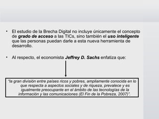 El estudio de la Brecha Digital no incluye únicamente el concepto de  grado de acceso   a las TICs, sino también el  uso inteligente   que las personas puedan darle a esta nueva herramienta de desarrollo.  Al respecto, el economista  Jeffrey D. Sachs  enfatiza que:  “ la gran división entre países ricos y pobres, ampliamente conocida en lo que respecta a aspectos sociales y de riqueza, prevalece y es igualmente preocupante en el ámbito de las tecnologías de la información y las comunicaciones (El Fin de la Pobreza, 2007)”.  