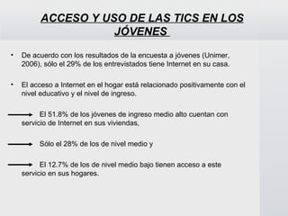 ACCESO Y USO DE LAS TICS EN LOS JÓVENES  De acuerdo con los resultados de la encuesta a jóvenes (Unimer, 2006), sólo el 29% de los entrevistados tiene Internet en su casa.   El acceso a Internet en el hogar está relacionado positivamente con el nivel educativo y el nivel de ingreso.   El 51.8% de los jóvenes de ingreso medio alto cuentan con  servicio de Internet en sus viviendas,  Sólo el 28% de los de nivel medio y  El 12.7% de los de nivel medio bajo tienen acceso a este  servicio en sus hogares.  