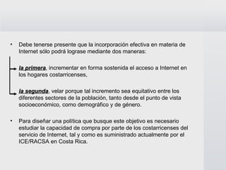 Debe tenerse presente que la incorporación efectiva en materia de Internet sólo podrá lograse mediante dos maneras:  la primera , incrementar en forma sostenida el acceso a Internet en los hogares costarricenses,  la segunda , velar porque tal incremento sea equitativo entre los diferentes sectores de la población, tanto desde el punto de vista socioeconómico, como demográfico y de género.  Para diseñar una política que busque este objetivo es necesario estudiar la capacidad de compra por parte de los costarricenses del servicio de Internet, tal y como es suministrado actualmente por el ICE/RACSA en Costa Rica.  