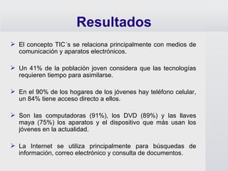 Resultados El concepto TIC´s se relaciona principalmente con medios de comunicación y aparatos electrónicos. Un 41% de la población joven considera que las tecnologías requieren tiempo para asimilarse. En el 90% de los hogares de los jóvenes hay teléfono celular, un 84% tiene acceso directo a ellos. Son las computadoras (91%), los DVD (89%) y las llaves maya (75%) los aparatos y el dispositivo que más usan los jóvenes en la actualidad. La Internet se utiliza principalmente para búsquedas de información, correo electrónico y consulta de documentos. 