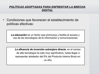 POLÍTICAS ADOPTADAS PARA ENFRENTAR LA BRECHA DIGITAL Condiciones que favorecen el establecimiento de políticas efectivas: La educación  es un factor que promueve y facilita el acceso y  uso de las tecnologías de la información y comunicaciones . La afluencia de inversión extranjera directa , en el campo  de alta tecnología ha sido muy significativa, hasta llegar a representar alrededor del 5% del Producto Interno Bruto en  un año . 