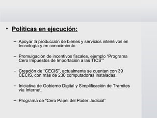 Políticas en ejecución: Apoyar la producción de bienes y servicios intensivos en tecnología y en conocimiento. Promulgación de incentivos fiscales, ejemplo “Programa Cero Impuestos de Importación a las TICS”” Creación de “CECIS”, actualmente se cuentan con 39 CECIS, con más de 230 computadoras instaladas. Iniciativa de Gobierno Digital y Simplificación de Tramites vía Internet. Programa de “Cero Papel del Poder Judicial” 