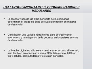 HALLAZGOS IMPORTANTES Y CONSIDERACIONES MEDULARES El acceso y uso de las TICs por parte de las personas determinan el grado de éxito de cualquier nación en materia de desarrollo.  Constituyen una valiosa herramienta para el crecimiento económico y la mitigación de la pobreza en los países en vías de desarrollo .  La brecha digital no sólo se encuentra en el acceso al Internet, sino también en el acceso a otras TICs, tales como, teléfono fijo y celular, computadoras y televisión por cable. 