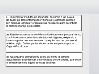 Implementar medidas de seguridad, conforme a las cuales,  las bases de datos informáticas y ficheros fotográficos cuenten  con medidas técnicas y organizativas necesarias para garantizar  el correcto manejo de los datos. Establecer pautas de confidencialidad durante el procesamiento,  suministro y almacenamiento de datos e imágenes, exigiendo a  los encargados que intervienen en cualquier fase del proceso, el  máximo sigilo. Dichas pautas deben de ser estipuladas por un  Órgano Fiscalizador. Garantizar la supresión de datos, así como la correcta  actualización, se presentan determinadas circunstancias, que exijan  el cumplimiento de alguna de estas acciones. 