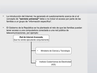 La introducción del Internet, ha generado el cuestionamiento acerca de sí el concepto de  “servicio universal”  debe o no incluir el acceso por parte de las familias a un grupo de “información específica”. El Gobierno de la República se ha planteado el reto de que las familias puedan tener acceso a una computadora conectada a una red pública de telecomunicaciones, por ejemplo: Red de Internet Avanzada, Que ha venido ejecutando conjuntamente Ministerio de Ciencia y Tecnología Instituto Costarricense de Electricidad (ICE) 
