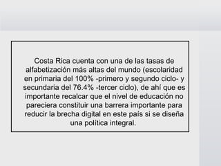 Costa Rica cuenta con una de las tasas de alfabetización más altas del mundo (escolaridad en primaria del 100% -primero y segundo ciclo- y secundaria del 76.4% -tercer ciclo), de ahí que es importante recalcar que el nivel de educación no pareciera constituir una barrera importante para reducir la brecha digital en este país si se diseña una política integral.  