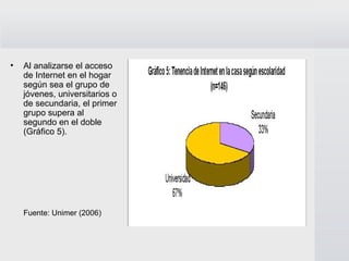 Al analizarse el acceso de Internet en el hogar según sea el grupo de jóvenes, universitarios o de secundaria, el primer grupo supera al segundo en el doble (Gráfico 5).  Fuente: Unimer (2006)   