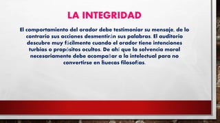 LA INTEGRIDAD
El comportamiento del orador debe testimoniar su mensaje, de lo
contrario sus acciones desmentirán sus palabras. El auditorio
descubre muy fácilmente cuando el orador tiene intenciones
turbias o propósitos ocultos. De ahí que la solvencia moral
necesariamente debe acompañar a la intelectual para no
convertirse en “huecas filosofías.
 