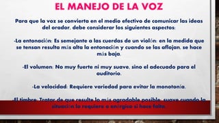 EL MANEJO DE LA VOZ
Para que la voz se convierta en el medio efectivo de comunicar las ideas
del orador, debe considerar los siguientes aspectos:
-La entonación: Es semejante a las cuerdas de un violón: en la medida que
se tensan resulta más alta la entonación y cuando se las aflojan, se hace
más baja.
-El volumen: No muy fuerte ni muy suave, sino el adecuado para el
auditorio.
-La velocidad: Requiere variedad para evitar la monotonía.
-El timbre: Tratar de que resulte lo más agradable posible: suave cuando la
situación lo requiere o enérgico si hace falta.
 
