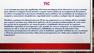 TIC
es un concepto que tiene dos significados. El término tecnologías de la información se usa a menudo
para referirse a cualquier forma de hacer cómputo. Como nombre de un programa de licenciatura,
se refiere a la preparación que tienen estudiantes para satisfacer las necesidades de tecnologías en
computo y comunicación de gobiernos, seguridad social, escuelas y cualquier tipo de organización.
Planificar y gestionar la infraestructura de TIC de una organización es un trabajo difícil y complejo
que requiere una base muy sólida de la aplicación de los conceptos fundamentales de áreas como
las ciencias de la computación, así como de gestión y habilidades del personal. Se requieren
habilidades especiales en la comprensión, por ejemplo de cómo se componen y se estructuran los
sistemas en red, y cuáles son sus fortalezas y debilidades. En sistemas de información hay
importantes preocupaciones de software como la fiabilidad, seguridad, facilidad de uso y la eficacia
y eficiencia para los fines previstos, todas estas preocupaciones son vitales para cualquier tipo de
organización.
 