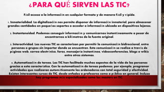 ¿PARA QUÉ SIRVEN LAS TIC?
Fácil acceso a la información en cualquier formato y de manera fácil y rápida.
1. Inmaterialidad. La digitalización nos permite disponer de información inmaterial, para almacenar
grandes cantidades en pequeños soportes o acceder a información ubicada en dispositivos lejanos.
2. Instantaneidad. Podemos conseguir información y comunicarnos instantáneamente a pesar de
encontrarnos a kilómetros de la fuente original.
3. Interactividad. Las nuevas TIC se caracterizan por permitir la comunicación bidireccional, entre
personas o grupos sin importar donde se encuentren. Esta comunicación se realiza a través de
páginas web, correo electrónico, foros, mensajería instantánea, videoconferencias, blogs o wikis
entre otros sistemas.
4. Automatización de tareas. Las TIC han facilitado muchos aspectos de la vida de las personas
gracias a esta característica. Con la automatización de tareas podemos, por ejemplo, programar
actividades que realizaran automáticamente los ordenadores con total seguridad y efectividad.
Existen interesantes cursos de TIC, desde enfados a profesores como a público en general. Incluso
hay programas más especializados como los masters en TIC.
 