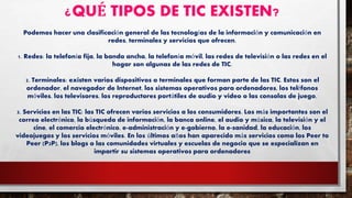 ¿QUÉ TIPOS DE TIC EXISTEN?
Podemos hacer una clasificación general de las tecnologías de la información y comunicación en
redes, terminales y servicios que ofrecen.
1. Redes: la telefonía fija, la banda ancha, la telefonía móvil, las redes de televisión o las redes en el
hogar son algunas de las redes de TIC.
2. Terminales: existen varios dispositivos o terminales que forman parte de las TIC. Estos son el
ordenador, el navegador de Internet, los sistemas operativos para ordenadores, los teléfonos
móviles, los televisores, los reproductores portátiles de audio y video o las consolas de juego.
3. Servicios en las TIC: las TIC ofrecen varios servicios a los consumidores. Los más importantes son el
correo electrónico, la búsqueda de información, la banca online, el audio y música, la televisión y el
cine, el comercio electrónico, e-administración y e-gobierno, la e-sanidad, la educación, los
videojuegos y los servicios móviles. En los últimos años han aparecido más servicios como los Peer to
Peer (P2P), los blogs o las comunidades virtuales y escuelas de negocio que se especializan en
impartir su sistemas operativos para ordenadores
 