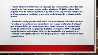 * Fuente abierta de información y recursos. Los instrumentos utilizados para
cumplir esta función son: prensa, radio, televisión, CD-ROM, videos DVD,
páginas Web de interés educativo. Aquí cobra vital importancia la labor del
profesorado como mediador e instructor en la búsqueda y selección de la
misma.
* Medio didáctico y para la evaluación. Los instrumentos utilizados son muy
variados, y más adelante se comentarán con mayor profundidad, al igual
que el resto de los ya comentados, pero caben destacar en este punto a
modo de introducción las pizarras digitales, las agendas PDA, webquest,
cazas del tesoro, actividades J-Clic, etc. En lo referido a la evaluación, es
conocida la obligatoriedad del uso del programa Séneca en Andalucía para
su realización.
 
