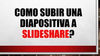 COMO SUBIR UNA
DIAPOSITIVA A
SLIDESHARE?
 