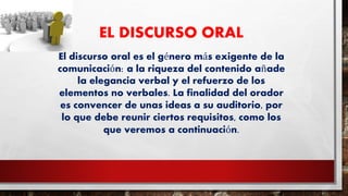 EL DISCURSO ORAL
El discurso oral es el género más exigente de la
comunicación: a la riqueza del contenido añade
la elegancia verbal y el refuerzo de los
elementos no verbales. La finalidad del orador
es convencer de unas ideas a su auditorio, por
lo que debe reunir ciertos requisitos, como los
que veremos a continuación.
 