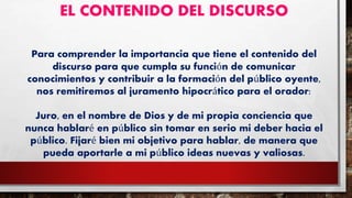 EL CONTENIDO DEL DISCURSO
Para comprender la importancia que tiene el contenido del
discurso para que cumpla su función de comunicar
conocimientos y contribuir a la formación del público oyente,
nos remitiremos al juramento hipocrático para el orador:
Juro, en el nombre de Dios y de mi propia conciencia que
nunca hablaré en público sin tomar en serio mi deber hacia el
público. Fijaré bien mi objetivo para hablar, de manera que
pueda aportarle a mi público ideas nuevas y valiosas.
 