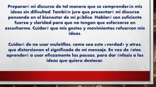Prepararé mi discurso de tal manera que se comprenderán mis
ideas sin dificultad. También juro que presentaré mi discurso
pensando en el bienestar de mi público. Hablaré con suficiente
fuerza y claridad para que no tengan que esforzarse en
escucharme. Cuidaré que mis gestos y movimientos refuercen mis
ideas.
Cuidaré de no usar muletillas, como sea este ¿verdad? y otros,
que distorsionan el significado de mi mensaje. En vez de éstas,
aprenderé a usar eficazmente las pausas, para dar énfasis a las
ideas que quiero destacar.
 
