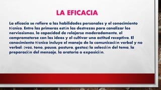 LA EFICACIA
La eficacia se refiere a las habilidades personales y el conocimiento
técnico. Entre las primeras están las destrezas para canalizar los
nerviosismos, la capacidad de relajarse moderadamente, el
comprometerse con las ideas y el cultivar una actitud receptiva. El
conocimiento técnico incluye el manejo de la comunicación verbal y no
verbal: (voz, tono, pausa, postura, gestos) la selección del tema, la
preparación del mensaje, la oratoria o exposición.
 