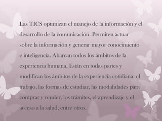 Las TICS optimizan el manejo de la información y el
desarrollo de la comunicación. Permiten actuar
sobre la información y generar mayor conocimiento
e inteligencia. Abarcan todos los ámbitos de la
experiencia humana. Están en todas partes y
modifican los ámbitos de la experiencia cotidiana: el
trabajo, las formas de estudiar, las modalidades para
comprar y vender, los trámites, el aprendizaje y el
acceso a la salud, entre otros.
 