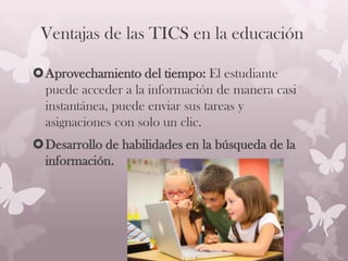 Ventajas de las TICS en la educación
Aprovechamiento del tiempo: El estudiante
puede acceder a la información de manera casi
instantánea, puede enviar sus tareas y
asignaciones con solo un clic.
Desarrollo de habilidades en la búsqueda de la
información.
 