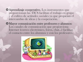Aprendizaje cooperativo. Los instrumentos que
proporcionan las TICS facilitan el trabajo en grupo
y el cultivo de actitudes sociales ya que propician el
intercambio de ideas y la cooperación.
Mayor comunicación entre profesores y alumnos:
Los canales de comunicación que proporciona
Internet (correo electrónico, foros, chat...) facilitan
el contacto entre los alumnos y con los profesores.
 