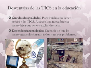 Desventajas de las TICS en la educación
 Grandes desigualdades: Pues muchos no tienen
acceso a las TICS. Aparece una nueva brecha
tecnológica que genera exclusión social.
 Dependencia tecnológica: Creencia de que las
tecnologías solucionarán todos nuestros problemas.
 