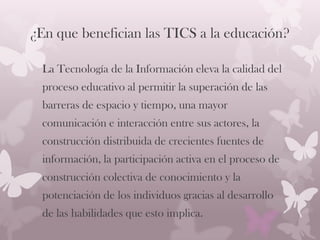 ¿En que benefician las TICS a la educación?
La Tecnología de la Información eleva la calidad del
proceso educativo al permitir la superación de las
barreras de espacio y tiempo, una mayor
comunicación e interacción entre sus actores, la
construcción distribuida de crecientes fuentes de
información, la participación activa en el proceso de
construcción colectiva de conocimiento y la
potenciación de los individuos gracias al desarrollo
de las habilidades que esto implica.
 
