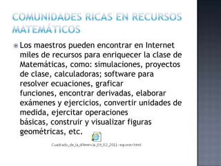  Los maestros pueden encontrar en Internet
miles de recursos para enriquecer la clase de
Matemáticas, como: simulaciones, proyectos
de clase, calculadoras; software para
resolver ecuaciones, graficar
funciones, encontrar derivadas, elaborar
exámenes y ejercicios, convertir unidades de
medida, ejercitar operaciones
básicas, construir y visualizar figuras
geométricas, etc.
 
