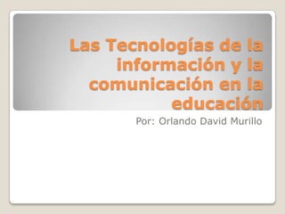 Las Tecnologías de la información y la comunicación en la educación Por: Orlando David Murillo 