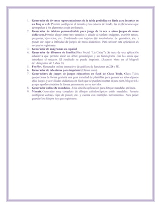 1. Generador de diversas representaciones de la tabla periódica en flash para insertar en
   un blog o web. Permite configurar el tamaño y los colores de fondo, las explicaciones que
   acompañan a los elementos están en francés.
2. Generador de tablero personalizable para juego de la oca u otros juegos de mesa
   didácticos.Permite elegir entre tres tamaños y añadir al tablero imágenes, escribir textos,
   preguntas, ejercicios, etc. Combinado con tarjetas (de vocabulario, de gramática, etc. )
   puede dar lugar a infinidad de juegos de mesa didácticos. Para utilizar esta aplicación es
   necesario registrarse.
3. Generador de anagramas en español
4. Generador de álbumes de familia(Obra Social “La Caixa”). Se trata de una aplicación
   educativa que permite crear un árbol genealógico y un familigrama con los datos que
   introduce el usuario. El resultado se puede imprimir. (Recurso visto en el blogroll
   de: Amiguitos de 5 años B).
5. FooPlot. Generador online interactivo de gráficos de funciones en 2D y 3D.
6. Generador de laberintos para imprimir (Olesur.com).
7. Generadores de juegos de juegos educativos en flash de Class Tools. Class Tools
   proporciona de forma gratuita una gran variedad de plantillas para generar en solo algunos
   clics juegos y actividades didácticas en flash que se pueden insertar en una web, blog o wiki
   ya que quedan alojados de forma permanente en su servidor.
8. Generador online de mandalas . Una sencilla aplicación para dibujar mandalas en línea.
9. Myoats. Generador muy completo de dibujos caleidoscópicos estilo mandalas. Permite
   configurar colores, tipo de pincel, etc. y cuenta con múltiples herramientas. Para poder
   guardar los dibujos hay que registrarse.
 