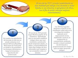 El uso de las TIC´s se esta convirtiendo en una realidad que obliga a los docentes a estar ligados a sus avances, a apropiarse de ellos., con el fin de poder entregar mejores conocimientos. 1 En cuanto a la capacitación del docente en esta área se puede contactar en el decreto 825 de la República Bolivariana de Venezuela en donde se da prioridad a los formatos electrónicos y luego la formación y capacitación del profesorado. 2 El uso de las TICS permite Jugar Muchos papeles de la enseñanza- Aprendizaje pero es necesario establecer códigos éticos que sean enseñados y practicados desde tempranas edades, es deber y responsabilidad de todos fijar códigos de ética informática que respeten a sus semejantes como a si mismos. 3 Las TICS ha logrados despertar el interés en los estudiantes sobre todo en la investigación científica logrando así el mejoramiento de las habilidades creativas, la imaginación, la comunicación, pudiendo acceder a mayor cantidad de información y proporcionando los medios para un mejor desarrollo integral.  