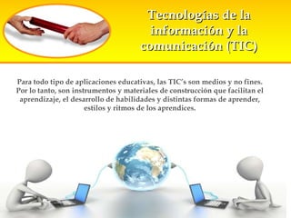 Para todo tipo de aplicaciones educativas, las TIC’s son medios y no fines. Por lo tanto, son instrumentos y materiales de construcción que facilitan el aprendizaje, el desarrollo de habilidades y distintas formas de aprender, estilos y ritmos de los aprendices. Tecnologías de la información y la comunicación (TIC) 