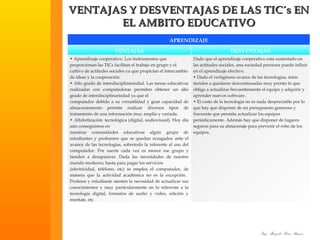 VENTAJAS Y DESVENTAJAS DE LAS TIC´s EN EL AMBITO EDUCATIVO APRENDIZAJE VENTAJAS DESVENTAJAS •  Aprendizaje cooperativo. Los instrumentos que proporcionan las TICs facilitan el trabajo en grupo y el cultivo de actitudes sociales ya que propician el intercambio de ideas y la cooperación. •  Alto grado de interdisciplinariedad. Las tareas educativas realizadas con computadoras permiten obtener un alto grado de interdisciplinariedad ya que el computador debido a su versatilidad y gran capacidad de almacenamiento permite realizar diversos tipos de tratamiento de una información muy amplia y variada. •  Alfabetización  tecnológica (digital, audiovisual). Hoy día aún conseguimos en nuestras comunidades educativas algún grupo de estudiantes y profesores que se quedan rezagados  ante el avance de las tecnologías, sobretodo la referente al uso del computador. Por suerte cada vez es menor ese grupo y tienden a desaparecer.  Dada las necesidades de nuestro mundo moderno, hasta para pagar los servicios (electricidad, teléfono, etc) se emplea el computador, de manera que la actividad académica no es la excepción.   Profesor y estudiante sienten la necesidad de actualizar sus conocimientos y muy particularmente en lo referente a la tecnología digital, formatos de audio y video, edición y montaje, etc.   Dado que el aprendizaje cooperativo está sustentado en las actitudes sociales, una sociedad perezosa puede influir en el aprendizaje efectivo. •  Dado el vertiginoso avance de las tecnologías, éstas tienden a quedarse descontinuadas muy pronto lo que obliga a actualizar frecuentemente el equipo y adquirir y aprender nuevos software.  •  El costo de la tecnología no es nada despreciable por lo que hay que disponer de un presupuesto generoso y frecuente que permita actualizar los equipos periódicamente. Además hay que disponer de lugares seguros para su almacenaje para prevenir el robo de los equipos. 