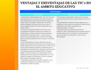 VENTAJAS Y DESVENTAJAS DE LAS TIC´s EN EL AMBITO EDUCATIVO PROFESORES VENTAJAS DESVENTAJAS •  Alto grado de interdisciplinariedad.  Hoy día, el docente tiene que saber un poco de cada cosa, desde el punto de vista instrumental y operacional (conexión de equipos de audio, video, etc) manejo y actualización de software, diseño de páginas web, blog y muchas cosas más. El docente podrá interactuar con otros profesionales para refinar detalles. •  Iniciativa y creatividad. Dado que el docente viene trascendiendo del ejercicio clásico de la enseñanza al modernismo, ese esfuerzo demanda mucha iniciativa y creatividad. No hay nada escrito…, la educación del futuro se está escribiendo ahora y tenemos el privilegio junto con nuestros alumnos, de ser los actores y de escribir la historia. •  Aprovechamiento de recursos. Hay fenómenos que pueden ser estudiados sin necesidad de ser reproducidos en el aula. Muchas veces con la proyección de un video o el uso de una buena simulación, pueden ser suficientes para el aprendizaje. Por otro lado, el uso del papel se puede reducir a su mínima expresión reemplazándolo por el formato digital.  En estos momentos, una enciclopedia, libros e informes entre otros, pueden ser almacenados en un CD o pendrive y pueden ser transferidos vía web a cualquier lugar donde la tecnología lo permita. •  Aprendizaje cooperativo. El profesor aprende con sus estudiantes, profesores con profesores, gracias a la cooperación y trabajo en equipo. •  Es necesario la capacitación continua de los docentes por lo que tiene que invertir recursos (tiempo y dinero) en ello. •  Frecuentemente el Profesor se siente agobiado por su trabajo por lo que muchas veces prefiere el método clásico evitando de esta manera compromisos que demanden tiempo y esfuerzo. •  Hay situaciones muy particulares donde una animación, video o presentación nunca pueden superar al mundo real por lo que es necesario la experimentación que solo se logra en un laboratorio o aula de clases bien equipada 