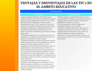 VENTAJAS Y DESVENTAJAS DE LAS TIC´s EN EL AMBITO EDUCATIVO ESTUDIANTES VENTAJAS DESVENTAJAS •  Aprovechamiento del tiempo. El estudiante puede acceder a la información de manera casi instantánea, puede enviar sus tareas y asignaciones con solo un “clic”. Puede interactuar con sus compañeros y profesor desde la comodidad de su casa o “ciber” haciendo uso de salas de chat y foros de discusión. El profesor puede publicar notas, anotaciones, asignaciones y cualquier información que considere relevante, desde la comodidad de su casa u oficina y de manera casi instantánea por medio de su blog o página  web. •  Aprendizaje cooperativo. Los estudiantes aprenden con su profesor y  los estudiantes pueden aprender entre ellos, gracias a la cooperación y trabajo en equipo.   •  Motivación e interés. Los chicos hoy día poseen destrezas innatas asociadas con las  nuevas tecnologías por lo que de forma muy natural, aceptan y adoptan el uso del computador en sus actividades de aprendizaje; prefieren la proyección de un video ante la lectura de un libro. Los chicos confiesan estar muy motivados porque tienen acceso a un  gran volumen de información actualizada. Por otro lado, el profesor se siente comprometido con su actividad docente por lo que se hace imperativo la actualización de su conocimiento, sobre todo cuando se contagia del entusiasmo de sus estudiantes. •  Desarrollo de habilidades en la búsqueda de la información. Hasta hacen apenas unas décadas, toda una tarde de consulta en la biblioteca, no era suficiente para encontrar la información buscada. Hoy día basta con pocos minutos para saturarnos de información muchas de ellas inútiles o repetidas. •  Dada la cantidad y variedad de información, es fácil que el estudiante se distraiga y pierda tiempo navegando en páginas que no le brinde provecho. El estudiante puede perder su objetivo y su tiempo. •  Si los compañeros son “flojos”, puede que el aprendizaje cooperativo no se consolide.   •  El interés al estudio pueda que sea sustituido por la curiosidad y exploración en la web en actividades no académicas tales como diversión, música, videos, etc. •  Dada la cantidad, variedad e inmediatez de información, los chicos puedan sentirse saturados y en muchos casos se remiten a “cortar y pegar” información sin procesarla 