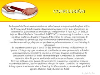 En la actualidad los sistemas educativos de todo el mundo se enfrentan al desafío de utilizar las tecnologías de la información y la comunicación para proveer a sus alumnos con las herramientas y conocimientos necesarios que se requieren en el siglo XXI. En 1998, el Informe Mundial sobre la Educación de la UNESCO, Los docentes y la enseñanza en un mundo en mutación, describió el impacto de las TIC en los métodos convencionales de enseñanza y de aprendizaje, augurando también la transformación del proceso de enseñanza-aprendizaje y la forma en que docentes y alumnos acceden al conocimiento y la información. Es importante destacar que el uso de las TIC favorecen el trabajo colaborativo con los iguales, el trabajo en grupo, no solamente por el hecho de tener que compartir ordenador con un compañero o compañera, sino por la necesidad de contar con los demás en la consecución exitosa de las tareas encomendadas por el profesorado. La experiencia demuestra día a día que los medios informáticos de que se dispone en las aulas favorecen actitudes como ayudar a los compañeros, intercambiar información relevante encontrada en Internet, resolver problemas a los que los tienen. Estimula a los componentes de los grupos a intercambiar ideas, a discutir y decidir en común, a razonar el por qué de tal opinión. (Palomo, Ruiz y Sánchez en 2006) CONCLUSIÓN 