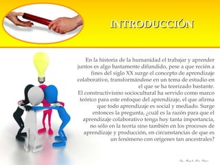 INTRODUCCIÓN En la historia de la humanidad el trabajar y aprender juntos es algo bastamente difundido, pese a que recién a fines del siglo XX surge el concepto de aprendizaje colaborativo, transformándose en un tema de estudio en el que se ha teorizado bastante. El constructivismo sociocultural ha servido como marco teórico para este enfoque del aprendizaje, el que afirma que todo aprendizaje es social y mediado. Surge entonces la pregunta, ¿cuál es la razón para que el aprendizaje colaborativo tenga hoy tanta importancia, no sólo en la teoría sino también en los procesos de aprendizaje y producción, en circunstancias de que es un fenómeno con orígenes tan ancestrales? 