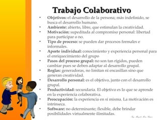 Objetivos:  el desarrollo de la persona; más indefinido, se busca el desarrollo humano.  Ambiente:  abierto, libre, que estimulan la creatividad.  Motivación:  supeditada al compromiso personal: libertad para participar o no.  Tipo de proceso:  se pueden dar procesos formales e informales.  Aporte individual:  conocimiento y experiencia personal para el enriquecimiento del grupo  Pasos del proceso grupal:  no son tan rígidos, pueden cambiar pues se deben adaptar al desarrollo grupal.  Reglas:  generadoras, no limitan ni encasillan sino que generan creatividad.  Desarrollo personal:  es el objetivo, junto con el desarrollo grupal.  Productividad:  secundaria. El objetivo es lo que se aprende en la experiencia colaborativa.  Preocupación:  la experiencia en sí misma. La motivación es intrínseca.  Software:  no determinante; flexible, debe brindar posibilidades virtualmente ilimitadas. Trabajo Colaborativo 