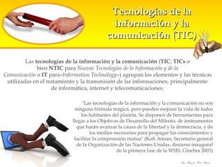 Tecnologías de la información y la comunicación (TIC) Las  tecnologías de la información y la comunicación  ( TIC ,  TICs  o bien  NTIC  para  Nuevas Tecnologías de la Información y de la Comunicación  o  IT  para «Information Technology» ) agrupan los elementos y las técnicas utilizadas en el tratamiento y la transmisión de las informaciones, principalmente de informática, internet y telecomunicaciones. "Las tecnologías de la información y la comunicación no son ninguna fórmula mágica, pero pueden mejorar la vida de todos los habitantes del planeta. Se disponen de herramientas para llegar a los Objetivos de Desarrollo del Milenio, de instrumentos que harán avanzar la causa de la libertad y la democracia, y de los medios necesarios para propagar los conocimientos y facilitar la comprensión mutua" (Kofi Annan, Secretario general de la Organización de las Naciones Unidas, discurso inaugural de la primera fase de la WSIS, Ginebra 2003) 