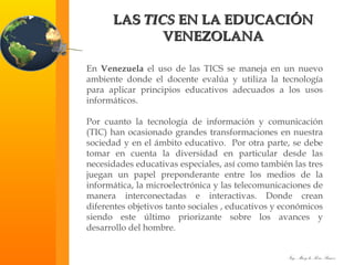 LAS  TICS  EN LA EDUCACIÓN VENEZOLANA En  Venezuela  el uso de las TICS se maneja en un nuevo ambiente donde el docente evalúa y utiliza la tecnología para aplicar principios educativos adecuados a los usos informáticos. Por cuanto la tecnología de información y comunicación (TIC) han ocasionado grandes transformaciones en nuestra sociedad y en el ámbito educativo.  Por otra parte, se debe tomar en cuenta la diversidad en particular desde las necesidades educativas especiales, así como también las tres juegan un papel preponderante entre los medios de la informática, la microelectrónica y las telecomunicaciones de manera interconectadas e interactivas. Donde crean diferentes objetivos tanto sociales , educativos y económicos siendo este último priorizante sobre los avances y desarrollo del hombre. 