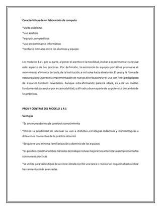 Características de un laboratorio de computo
*visita ocasional
*uso asistido
*equipos compartidos
*uso predominante informático
*contacto limitado entre los alumnos y equipo
Losmodelos1a1, por suparte,al ponerel acentoenlamovilidad,invitanaexperimentar yarevisar
este aspecto de las prácticas. Por definición, la existencia de equipos portátiles promueve el
movimientoal interiordel aula,de la institución,e inclusive haciael exterior.El pesoy la formade
estosequiposfavorece laimplementaciónde nuevasdistribucionesyel uso con finespedagógicos
de espacios también novedosos. Aunque esta afirmación parezca obvia, es este un motivo
fundamental paraoptarpor estamodalidad,yallíradica buenaparte de supotencial de cambiode
las prácticas.
PROS Y CONTRAS DEL MODELO 1 A 1
Ventajas
*Es una nueva forma de construís conocimiento
*ofrece la posibilidad de adecuar su uso a distintas estrategias didácticas y metodológicas a
diferentes momentos de la práctica docente
*Se quiere una mínima familiarización y dominio de los equipos
*es posible combinarambosmétodosde trabajoinclusomejorarlosanterioresocomplementarlos
con nuevas practicas
*se utilizaparavariostiposde accionesdesdeescribirunatarea orealizarunesquemahastautilizar
herramientas más avanzadas.
 